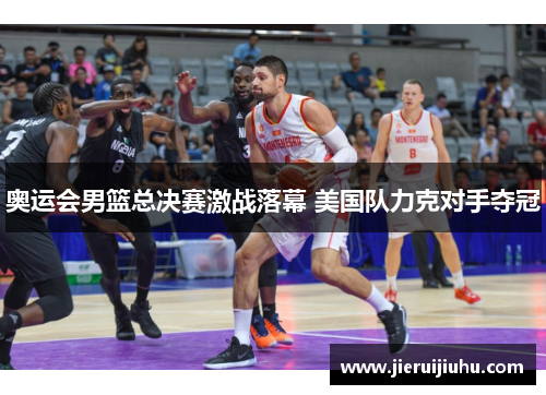 奥运会男篮总决赛激战落幕 美国队力克对手夺冠